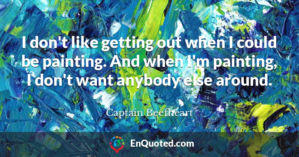 I don't like getting out when I could be painting. And when I'm painting, I don't want anybody else around.