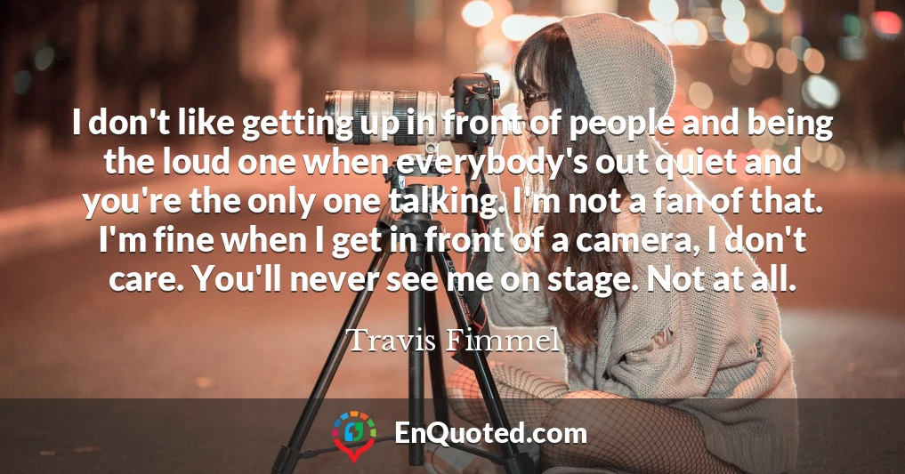 I don't like getting up in front of people and being the loud one when everybody's out quiet and you're the only one talking. I'm not a fan of that. I'm fine when I get in front of a camera, I don't care. You'll never see me on stage. Not at all.