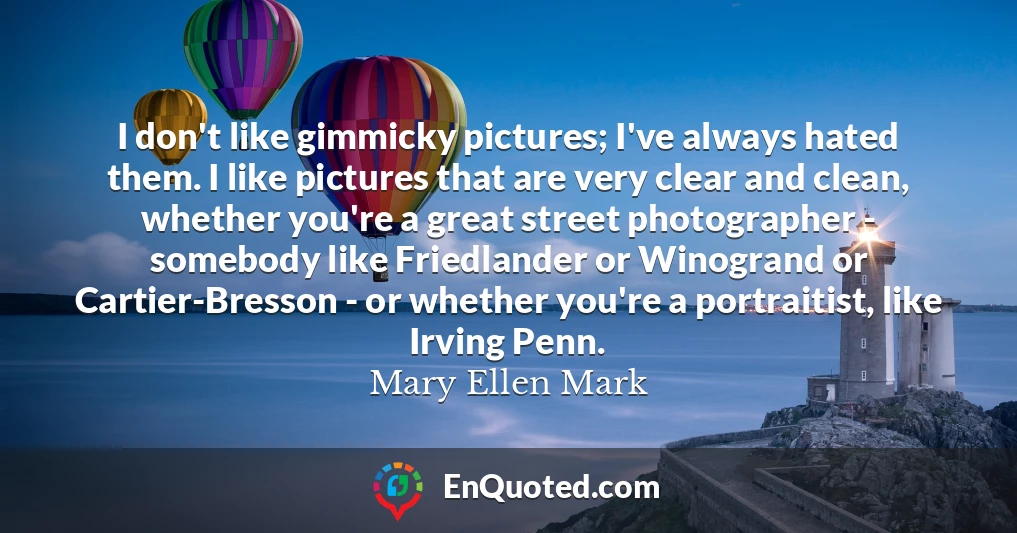 I don't like gimmicky pictures; I've always hated them. I like pictures that are very clear and clean, whether you're a great street photographer - somebody like Friedlander or Winogrand or Cartier-Bresson - or whether you're a portraitist, like Irving Penn.