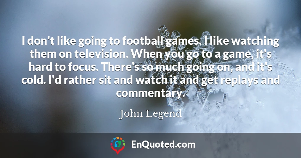 I don't like going to football games. I like watching them on television. When you go to a game, it's hard to focus. There's so much going on, and it's cold. I'd rather sit and watch it and get replays and commentary.