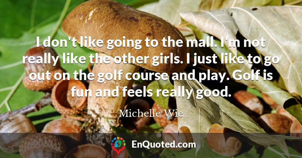 I don't like going to the mall. I'm not really like the other girls. I just like to go out on the golf course and play. Golf is fun and feels really good.