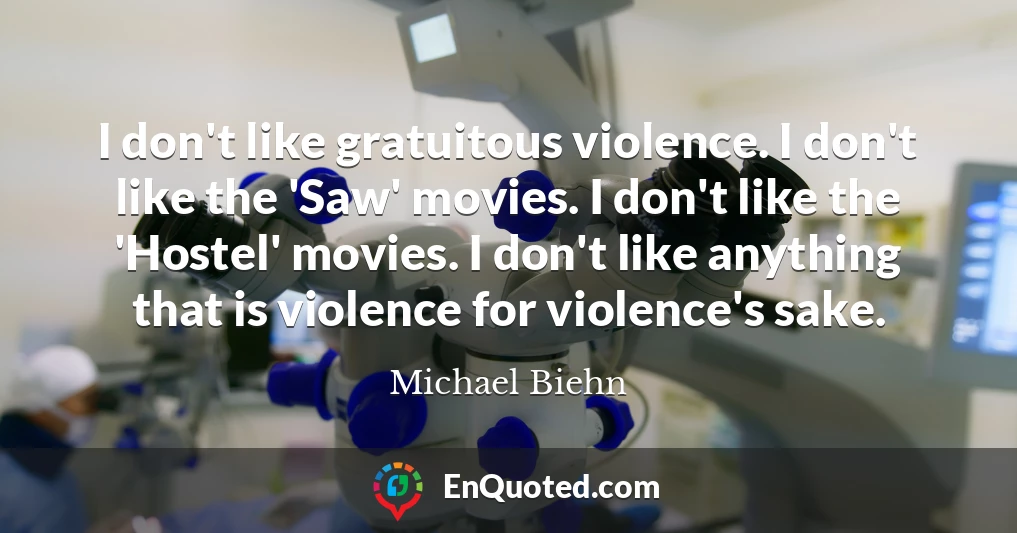 I don't like gratuitous violence. I don't like the 'Saw' movies. I don't like the 'Hostel' movies. I don't like anything that is violence for violence's sake.