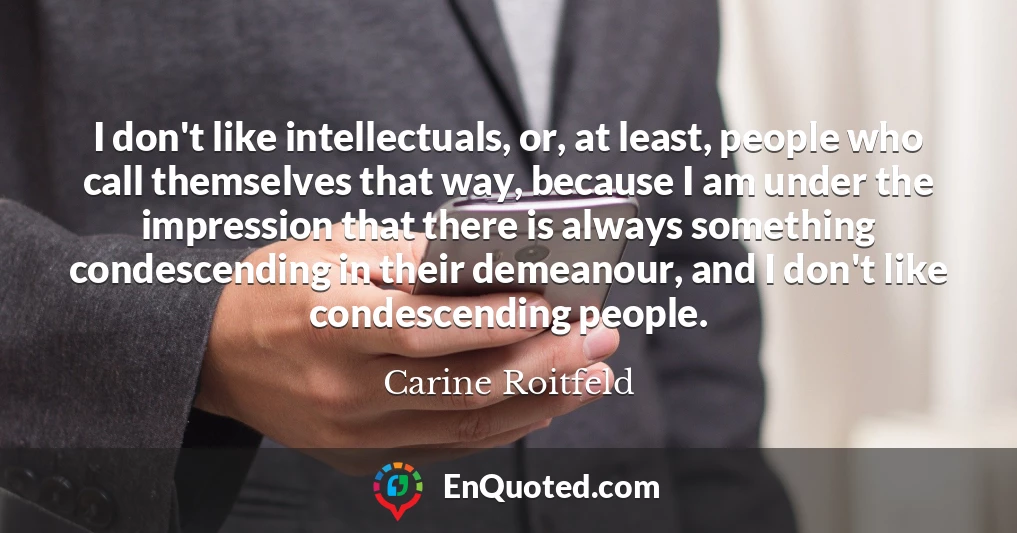 I don't like intellectuals, or, at least, people who call themselves that way, because I am under the impression that there is always something condescending in their demeanour, and I don't like condescending people.