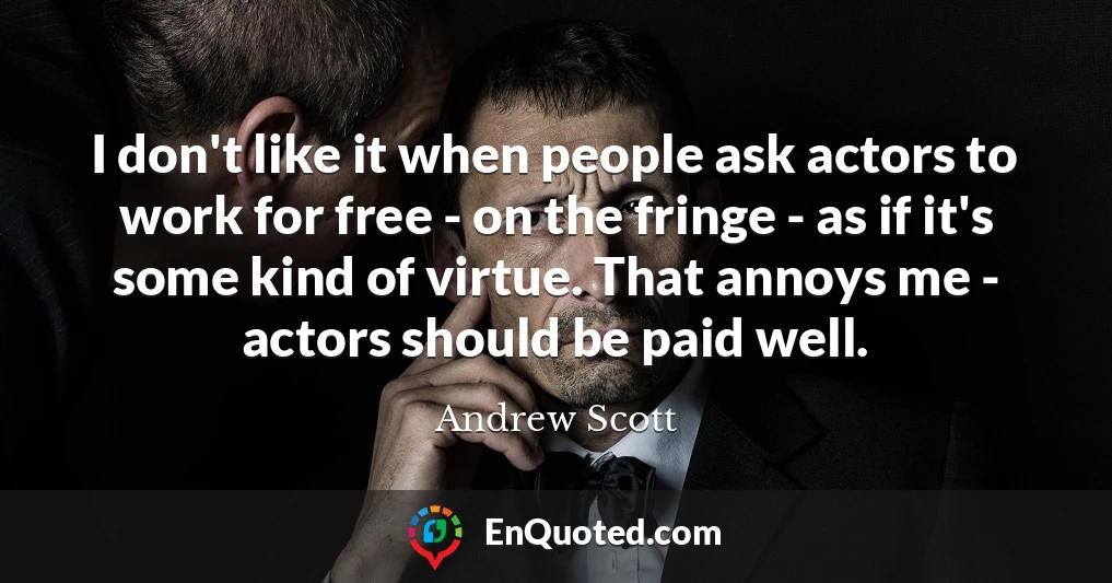 I don't like it when people ask actors to work for free - on the fringe - as if it's some kind of virtue. That annoys me - actors should be paid well.