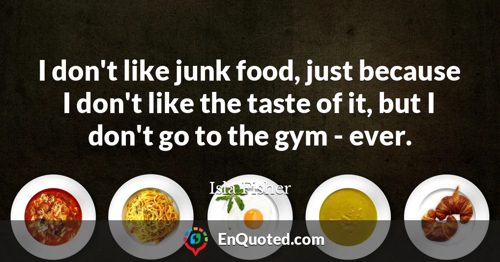 I don't like junk food, just because I don't like the taste of it, but I don't go to the gym - ever.
