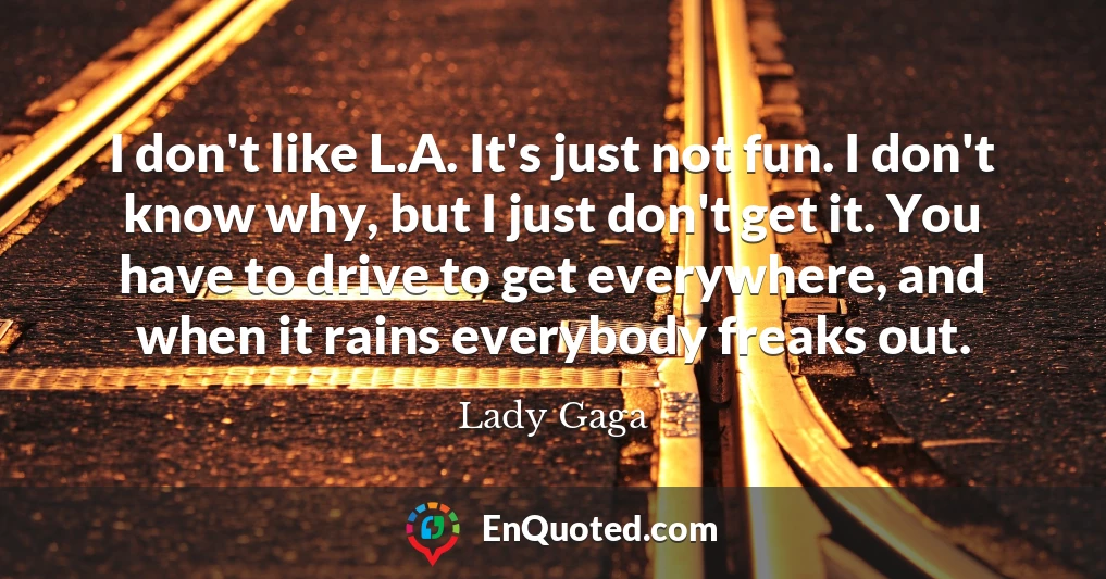 I don't like L.A. It's just not fun. I don't know why, but I just don't get it. You have to drive to get everywhere, and when it rains everybody freaks out.