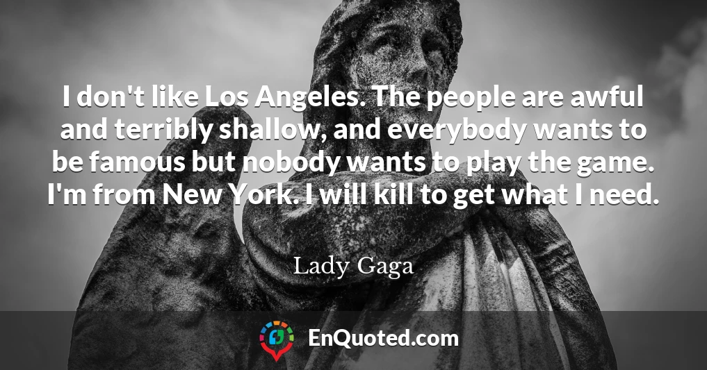 I don't like Los Angeles. The people are awful and terribly shallow, and everybody wants to be famous but nobody wants to play the game. I'm from New York. I will kill to get what I need.