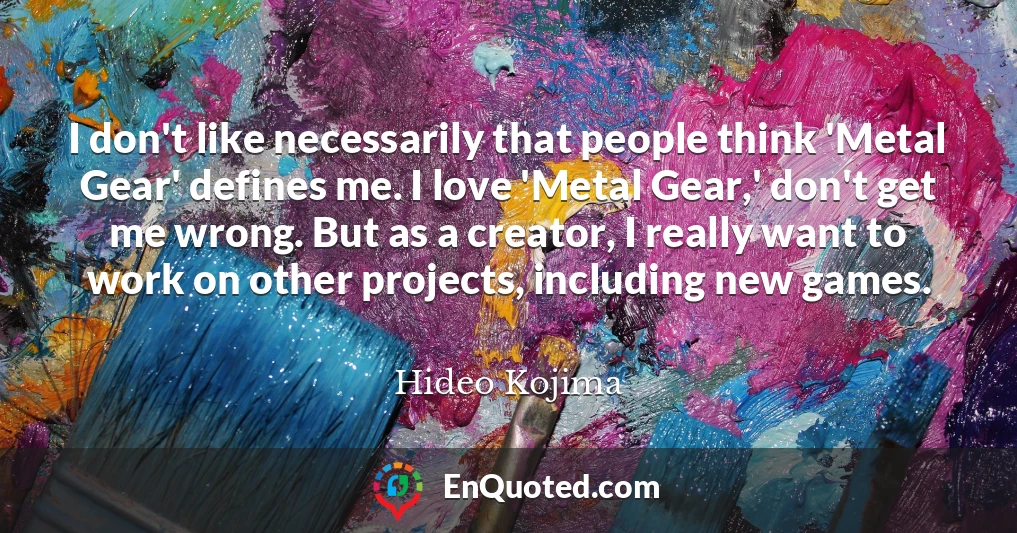 I don't like necessarily that people think 'Metal Gear' defines me. I love 'Metal Gear,' don't get me wrong. But as a creator, I really want to work on other projects, including new games.