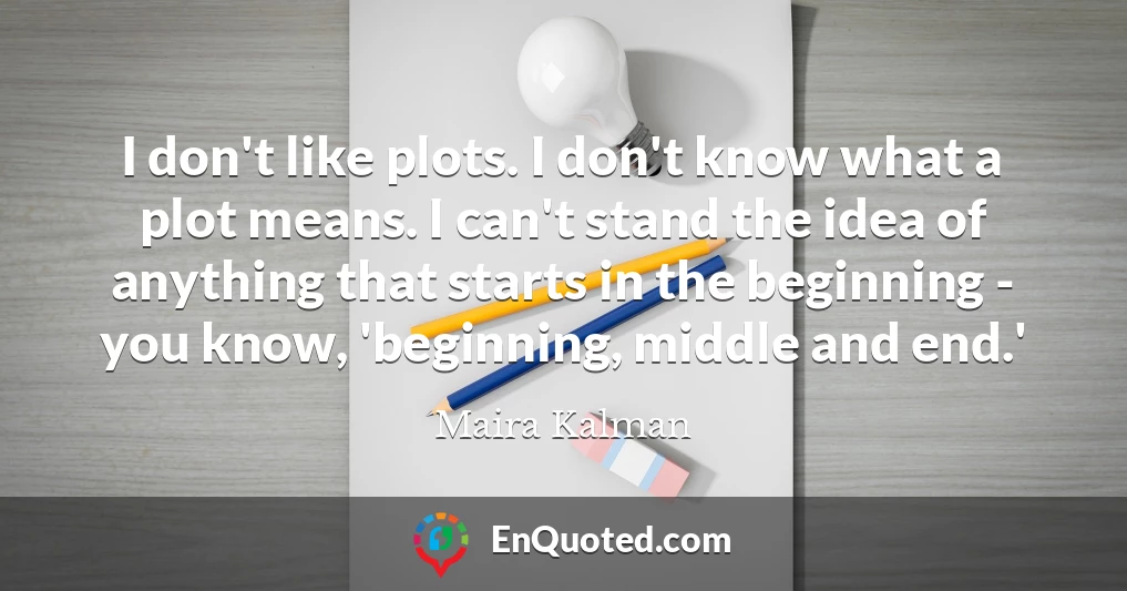 I don't like plots. I don't know what a plot means. I can't stand the idea of anything that starts in the beginning - you know, 'beginning, middle and end.'