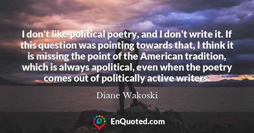 I don't like political poetry, and I don't write it. If this question was pointing towards that, I think it is missing the point of the American tradition, which is always apolitical, even when the poetry comes out of politically active writers.