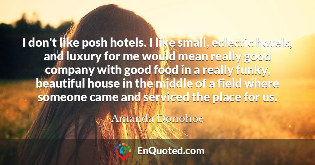 I don't like posh hotels. I like small, eclectic hotels, and luxury for me would mean really good company with good food in a really funky, beautiful house in the middle of a field where someone came and serviced the place for us.