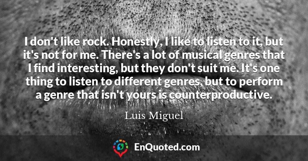 I don't like rock. Honestly, I like to listen to it, but it's not for me. There's a lot of musical genres that I find interesting, but they don't suit me. It's one thing to listen to different genres, but to perform a genre that isn't yours is counterproductive.