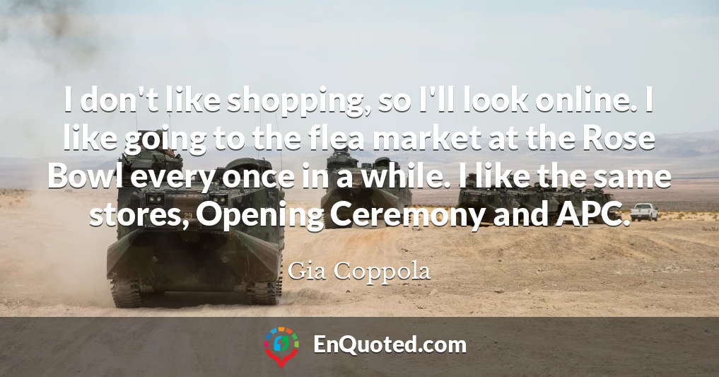 I don't like shopping, so I'll look online. I like going to the flea market at the Rose Bowl every once in a while. I like the same stores, Opening Ceremony and APC.
