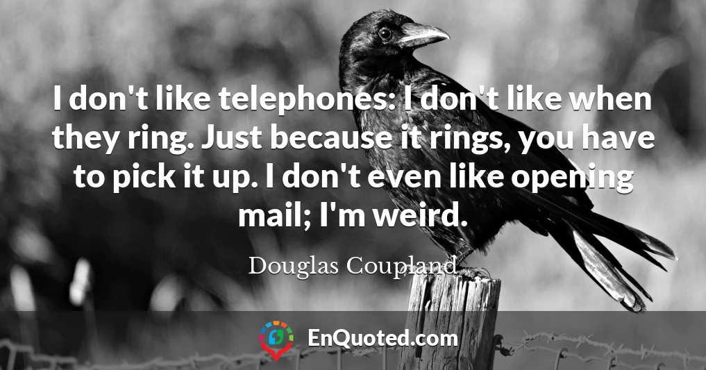 I don't like telephones: I don't like when they ring. Just because it rings, you have to pick it up. I don't even like opening mail; I'm weird.
