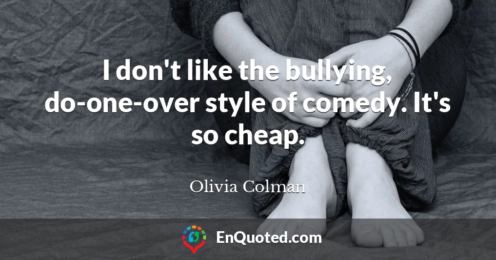 I don't like the bullying, do-one-over style of comedy. It's so cheap.