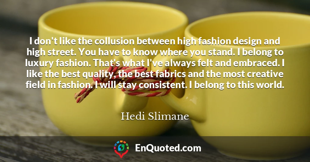 I don't like the collusion between high fashion design and high street. You have to know where you stand. I belong to luxury fashion. That's what I've always felt and embraced. I like the best quality, the best fabrics and the most creative field in fashion. I will stay consistent. I belong to this world.
