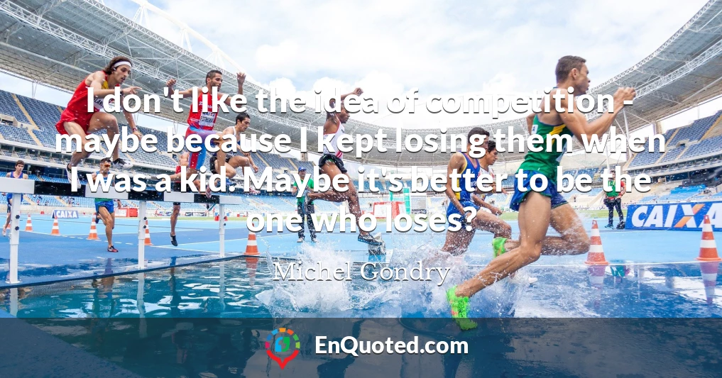 I don't like the idea of competition - maybe because I kept losing them when I was a kid. Maybe it's better to be the one who loses?