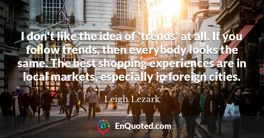 I don't like the idea of 'trends' at all. If you follow trends, then everybody looks the same. The best shopping experiences are in local markets, especially in foreign cities.