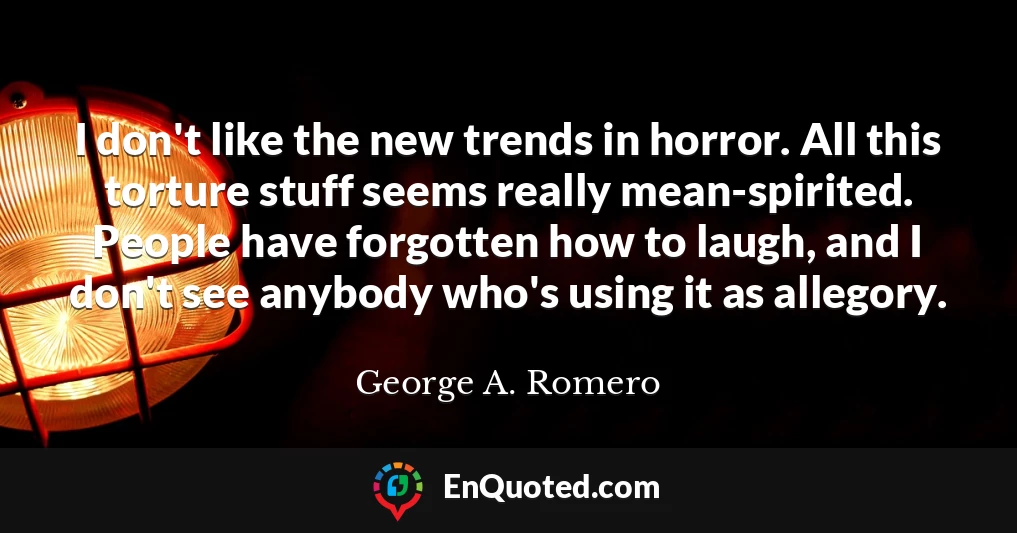 I don't like the new trends in horror. All this torture stuff seems really mean-spirited. People have forgotten how to laugh, and I don't see anybody who's using it as allegory.