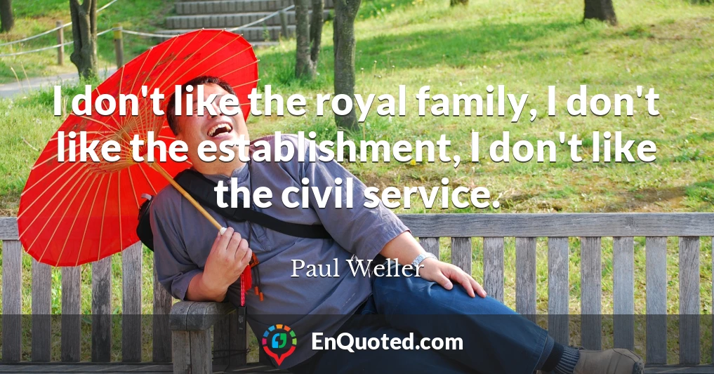 I don't like the royal family, I don't like the establishment, I don't like the civil service.