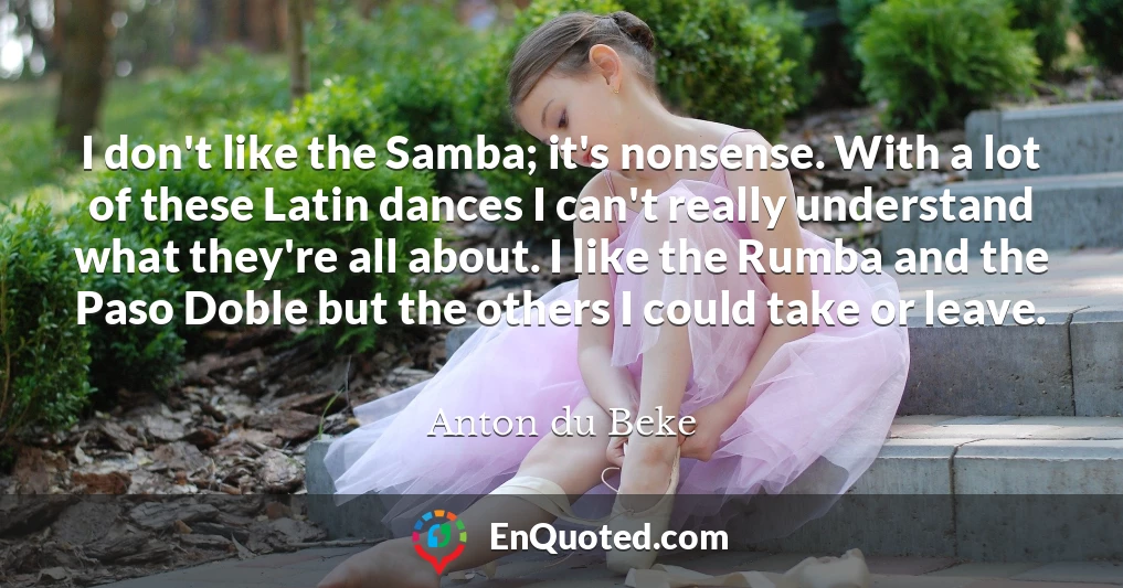 I don't like the Samba; it's nonsense. With a lot of these Latin dances I can't really understand what they're all about. I like the Rumba and the Paso Doble but the others I could take or leave.