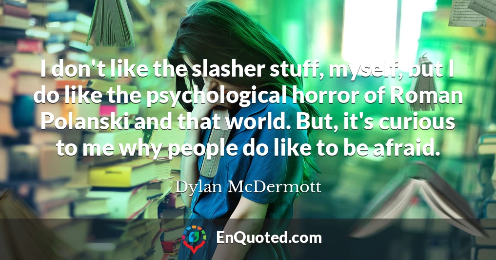 I don't like the slasher stuff, myself, but I do like the psychological horror of Roman Polanski and that world. But, it's curious to me why people do like to be afraid.