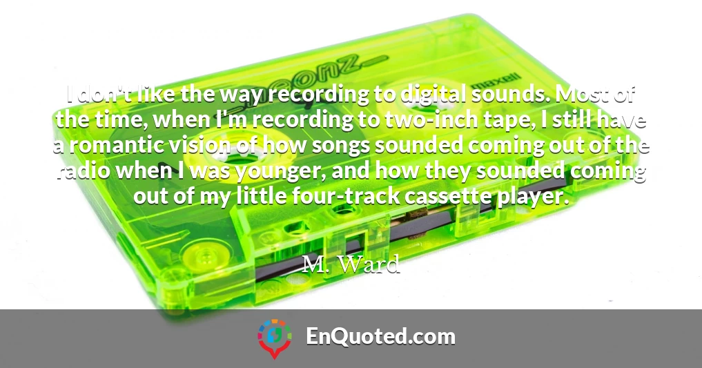 I don't like the way recording to digital sounds. Most of the time, when I'm recording to two-inch tape, I still have a romantic vision of how songs sounded coming out of the radio when I was younger, and how they sounded coming out of my little four-track cassette player.