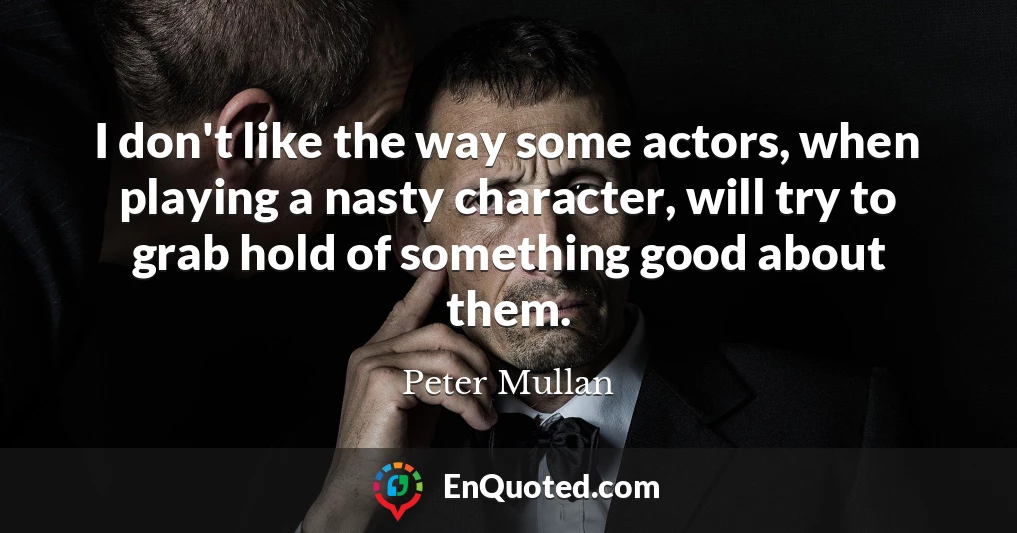 I don't like the way some actors, when playing a nasty character, will try to grab hold of something good about them.