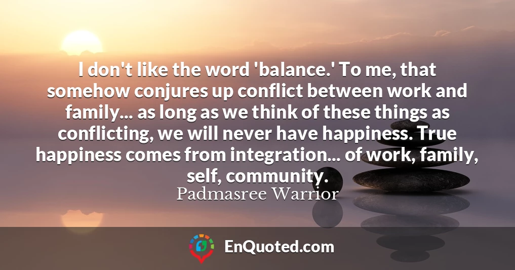 I don't like the word 'balance.' To me, that somehow conjures up conflict between work and family... as long as we think of these things as conflicting, we will never have happiness. True happiness comes from integration... of work, family, self, community.