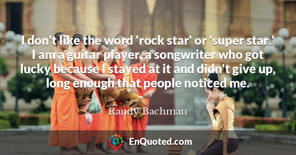 I don't like the word 'rock star' or 'super star.' I am a guitar player, a songwriter who got lucky because I stayed at it and didn't give up, long enough that people noticed me.