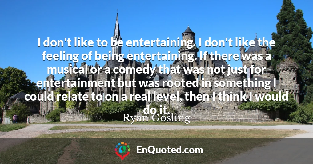 I don't like to be entertaining. I don't like the feeling of being entertaining. If there was a musical or a comedy that was not just for entertainment but was rooted in something I could relate to on a real level, then I think I would do it.