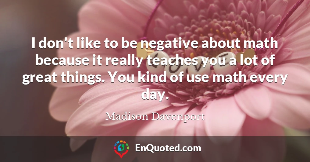I don't like to be negative about math because it really teaches you a lot of great things. You kind of use math every day.
