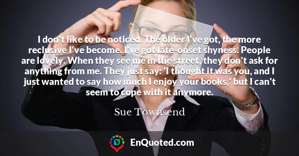 I don't like to be noticed. The older I've got, the more reclusive I've become. I've got late-onset shyness. People are lovely. When they see me in the street, they don't ask for anything from me. They just say: 'I thought it was you, and I just wanted to say how much I enjoy your books,' but I can't seem to cope with it anymore.