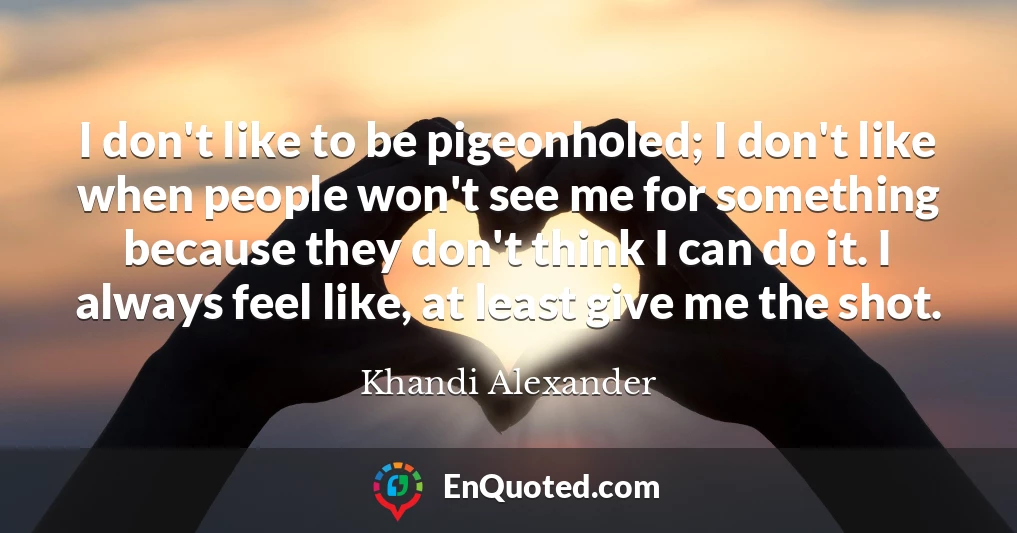 I don't like to be pigeonholed; I don't like when people won't see me for something because they don't think I can do it. I always feel like, at least give me the shot.