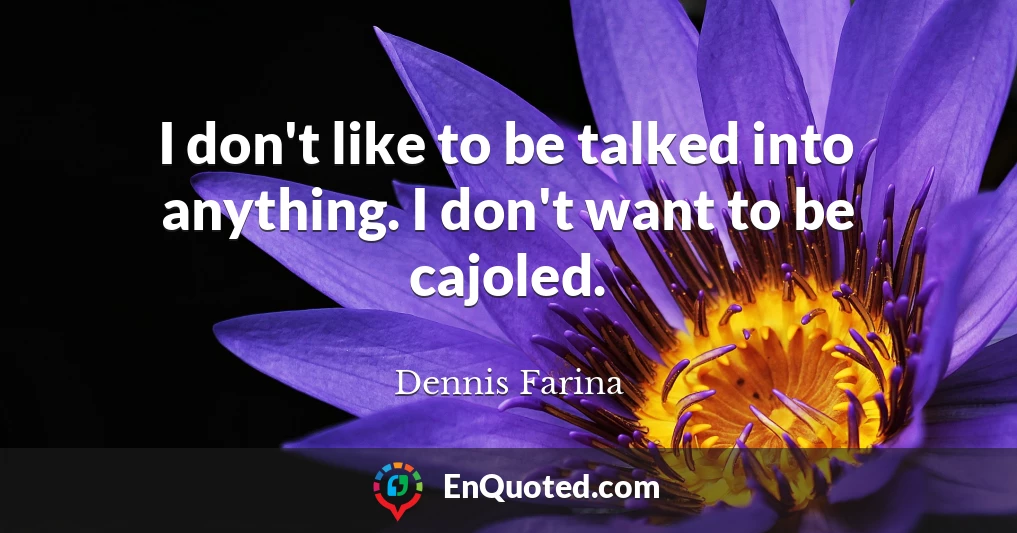 I don't like to be talked into anything. I don't want to be cajoled.