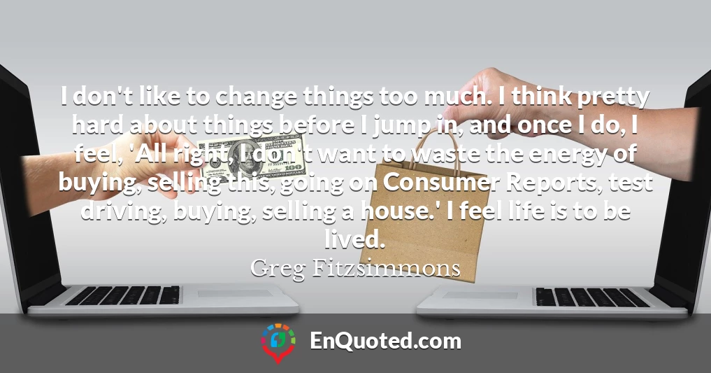 I don't like to change things too much. I think pretty hard about things before I jump in, and once I do, I feel, 'All right, I don't want to waste the energy of buying, selling this, going on Consumer Reports, test driving, buying, selling a house.' I feel life is to be lived.