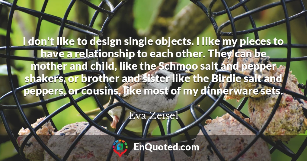 I don't like to design single objects. I like my pieces to have a relationship to each other. They can be mother and child, like the Schmoo salt and pepper shakers, or brother and sister like the Birdie salt and peppers, or cousins, like most of my dinnerware sets.