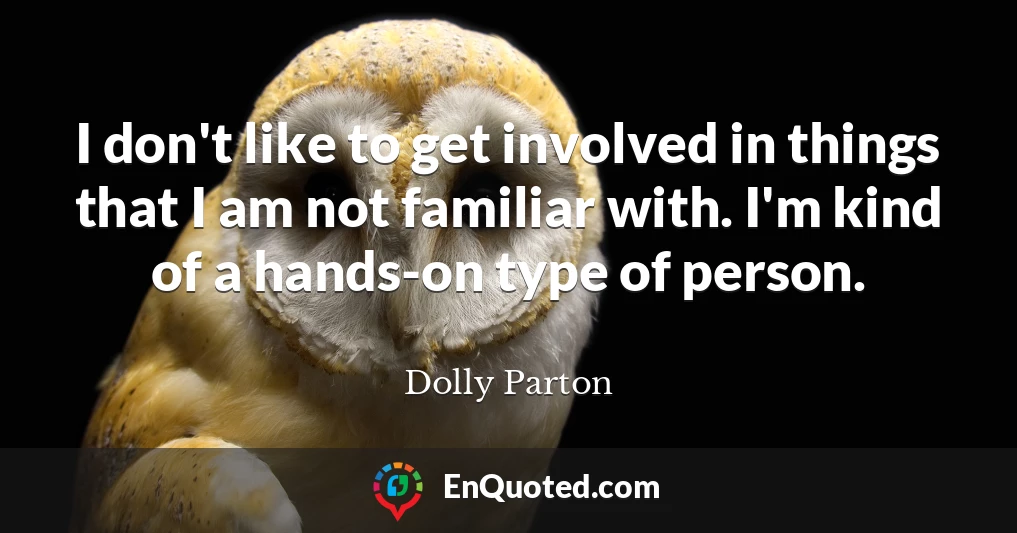 I don't like to get involved in things that I am not familiar with. I'm kind of a hands-on type of person.