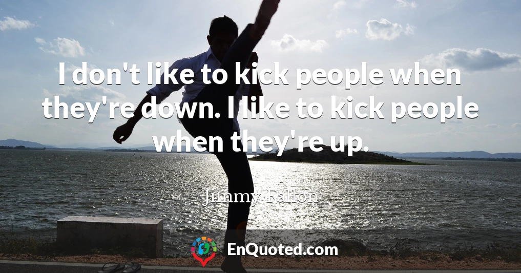 I don't like to kick people when they're down. I like to kick people when they're up.