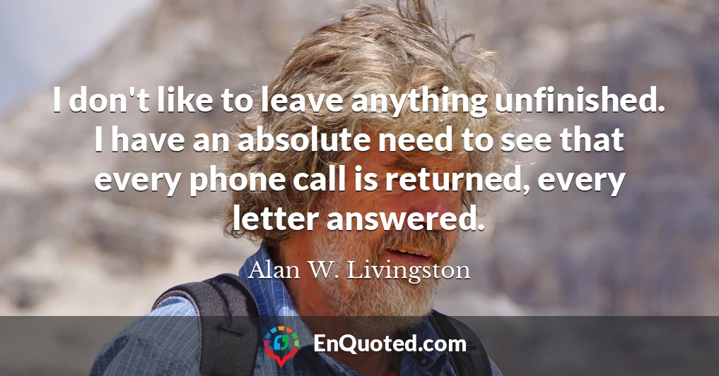 I don't like to leave anything unfinished. I have an absolute need to see that every phone call is returned, every letter answered.