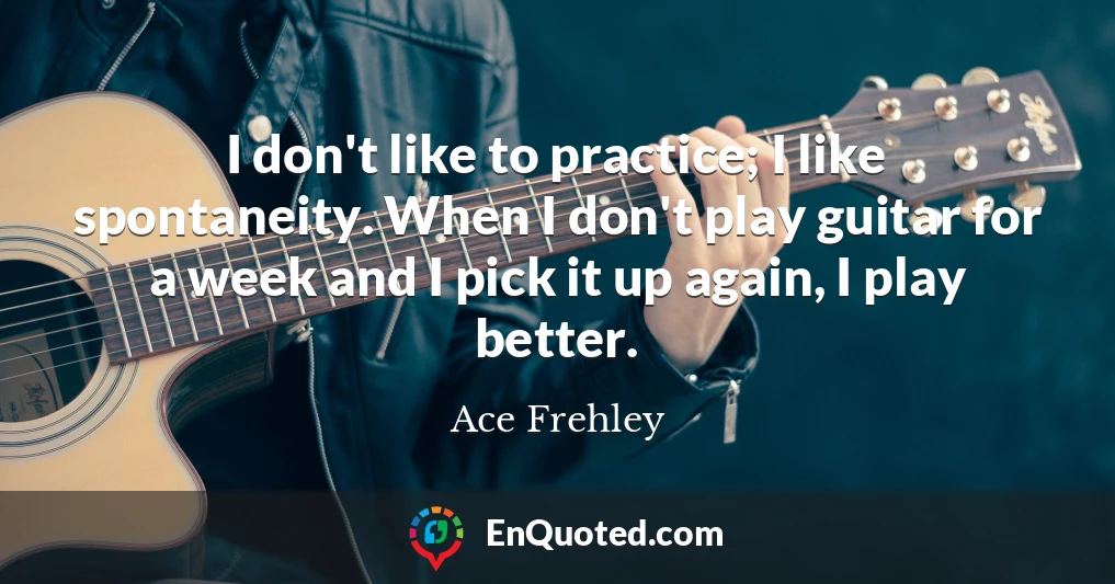 I don't like to practice; I like spontaneity. When I don't play guitar for a week and I pick it up again, I play better.
