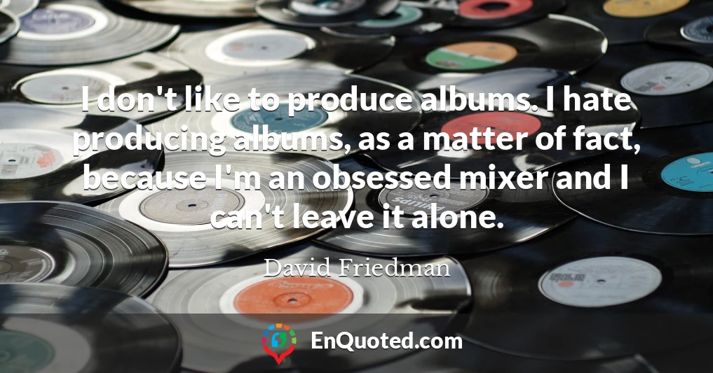 I don't like to produce albums. I hate producing albums, as a matter of fact, because I'm an obsessed mixer and I can't leave it alone.