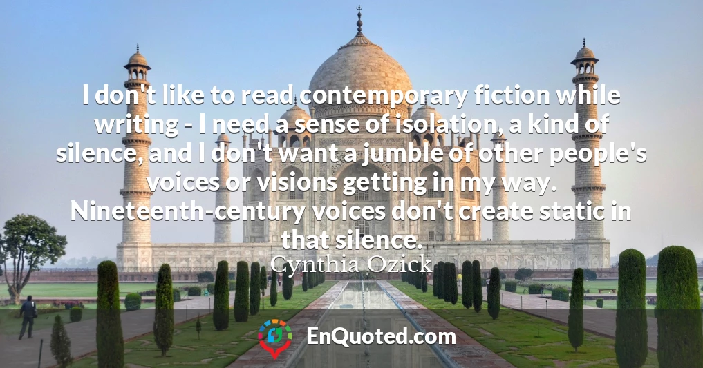 I don't like to read contemporary fiction while writing - I need a sense of isolation, a kind of silence, and I don't want a jumble of other people's voices or visions getting in my way. Nineteenth-century voices don't create static in that silence.