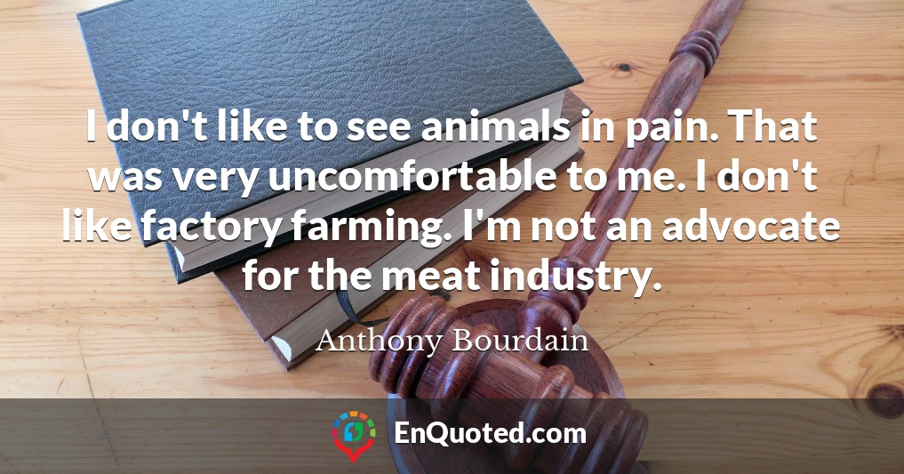 I don't like to see animals in pain. That was very uncomfortable to me. I don't like factory farming. I'm not an advocate for the meat industry.