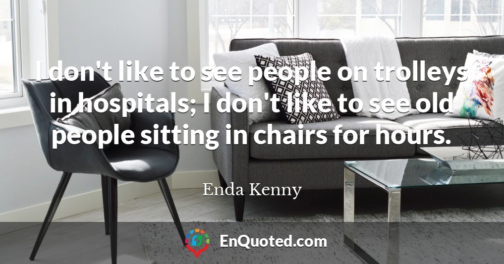 I don't like to see people on trolleys in hospitals; I don't like to see old people sitting in chairs for hours.