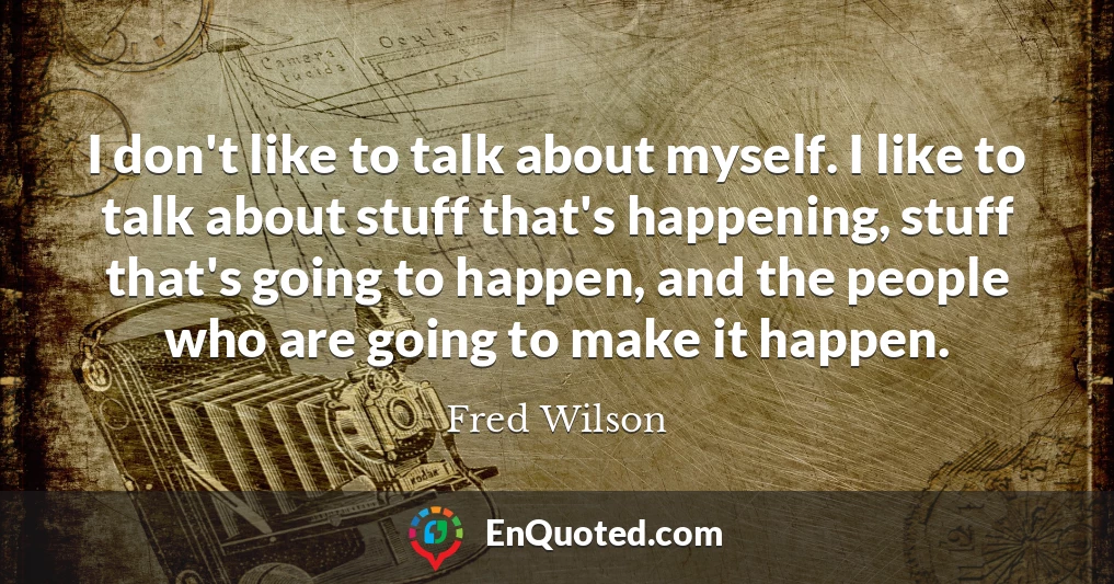 I don't like to talk about myself. I like to talk about stuff that's happening, stuff that's going to happen, and the people who are going to make it happen.