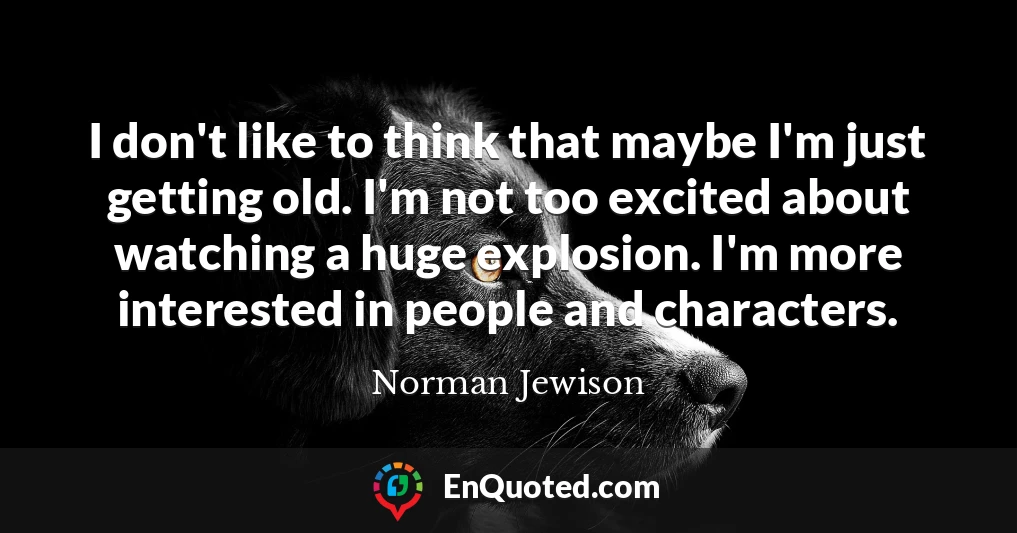 I don't like to think that maybe I'm just getting old. I'm not too excited about watching a huge explosion. I'm more interested in people and characters.