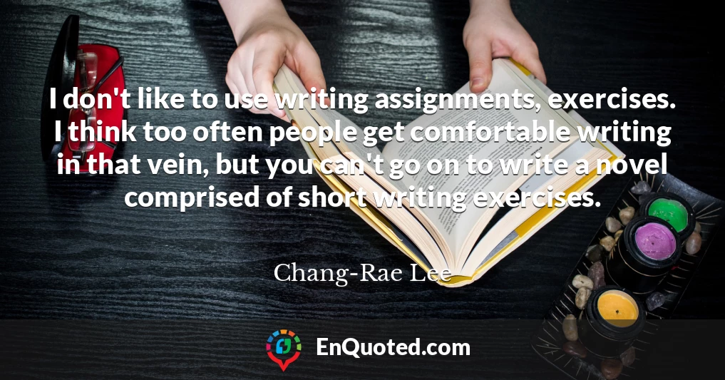 I don't like to use writing assignments, exercises. I think too often people get comfortable writing in that vein, but you can't go on to write a novel comprised of short writing exercises.