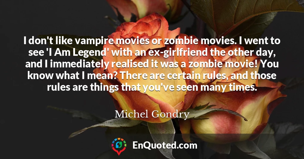 I don't like vampire movies or zombie movies. I went to see 'I Am Legend' with an ex-girlfriend the other day, and I immediately realised it was a zombie movie! You know what I mean? There are certain rules, and those rules are things that you've seen many times.