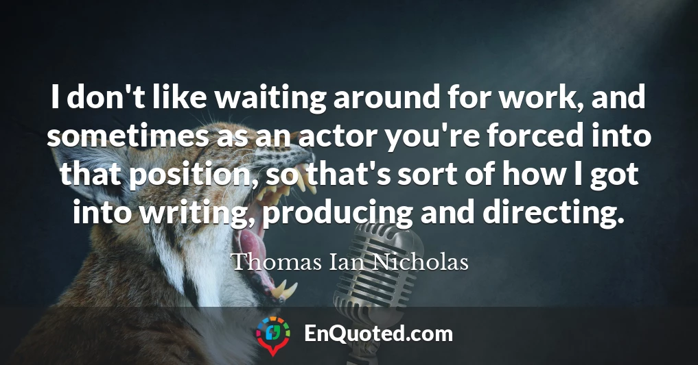 I don't like waiting around for work, and sometimes as an actor you're forced into that position, so that's sort of how I got into writing, producing and directing.
